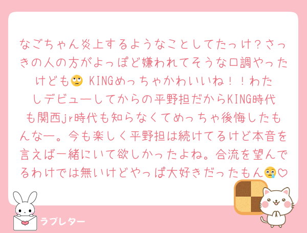 なごちゃん炎上するようなことしてたっけ？さっきの人の方がよっぽど嫌われてそうな口調やったけども🙄 KINGめっちゃかわいいね！！わたしデビューしてからの平野担だからKING時代も関西jr時代も知らなくてめっちゃ後悔したもんなー。今も楽しく平野担は続けてるけど本音を言えば一緒にいて欲しかったよね。合流を望んでるわけでは無いけどやっぱ大好きだったもん😢
