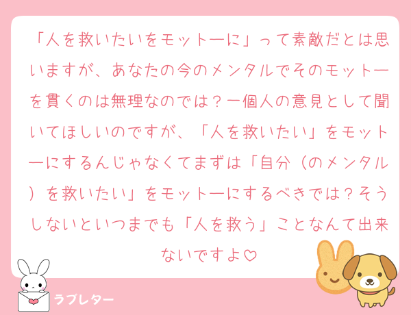 「人を救いたいをモットーに」って素敵だとは思いますが、あなたの今のメンタルでそのモットーを貫くのは無理なのでは？一個人の意見として聞いてほしいのですが、「人を救いたい」をモットーにするんじゃなくてまずは「自分（のメンタル）を救いたい」をモットーにするべきでは？そうしないといつまでも「人を救う」ことなんて出来ないですよ