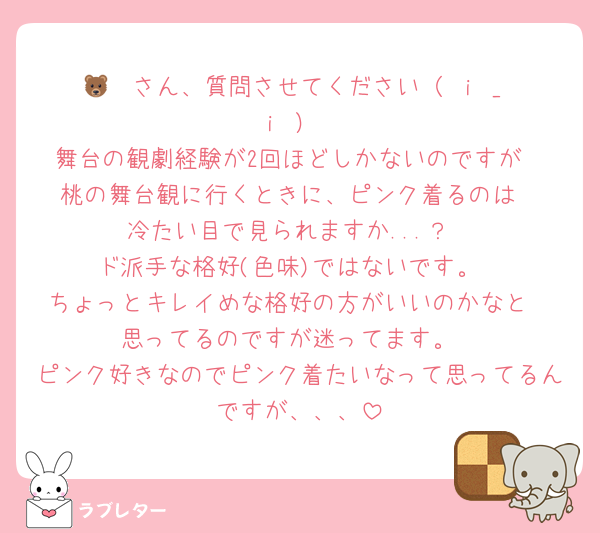 🐻‍❄️さん、質問させてください（ ｉ _ ｉ ）
舞台の観劇経験が2回ほどしかないのですが
桃の舞台観に行くときに、ピンク着るのは
冷たい目で見られますか...？
ド派手な格好(色味)ではないです。
ちょっとキレイめな格好の方がいいのかなと
思ってるのですが迷ってます。
ピンク好きなのでピンク着たいなって思ってるんですが、、、