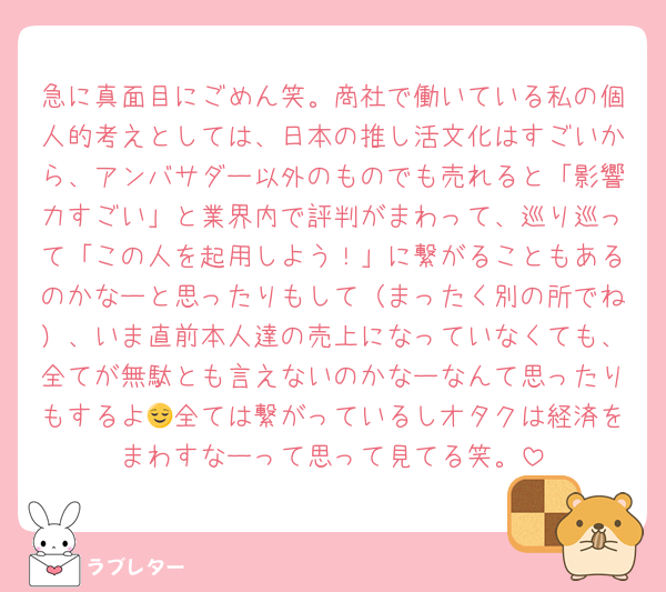 急に真面目にごめん笑。商社で働いている私の個人的考えとしては、日本の推し活文化はすごいから、アンバサダー以外のものでも売れると「影響力すごい」と業界内で評判がまわって、巡り巡って「この人を起用しよう！」に繋がることもあるのかなーと思ったりもして（まったく別の所でね）、いま直前本人達の売上になっていなくても、全てが無駄とも言えないのかなーなんて思ったりもするよ😌全ては繋がっているしオタクは経済をまわすなーって思って見てる笑。