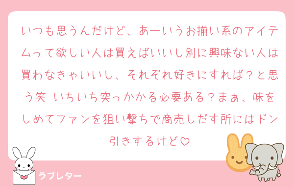 いつも思うんだけど、あーいうお揃い系のアイテムって欲しい人は買えばいいし別に興味ない人は買わなきゃいいし、それぞれ好きにすれば？と思う笑 いちいち突っかかる必要ある？まぁ、味をしめてファンを狙い撃ちで商売しだす所にはドン引きするけど