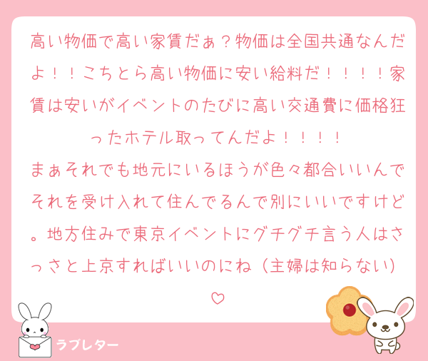 高い物価で高い家賃だぁ？物価は全国共通なんだよ！！こちとら高い物価に安い給料だ！！！！家賃は安いがイベントのたびに高い交通費に価格狂ったホテル取ってんだよ！！！！
まぁそれでも地元にいるほうが色々都合いいんでそれを受け入れて住んでるんで別にいいですけど。地方住みで東京イベントにグチグチ言う人はさっさと上京すればいいのにね（主婦は知らない）