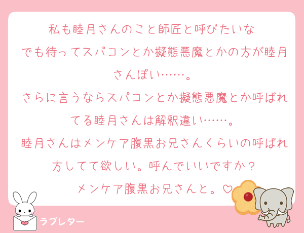 私も睦月さんのこと師匠と呼びたいな♡
でも待ってスパコンとか擬態悪魔とかの方が睦月さんぽい……。
さらに言うならスパコンとか擬態悪魔とか呼ばれてる睦月さんは解釈違い……。
睦月さんはメンケア腹黒お兄さんくらいの呼ばれ方してて欲しい。呼んでいいですか？
メンケア腹黒お兄さんと。