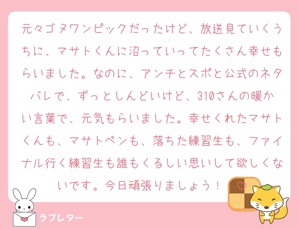 元々ゴヌワンピックだったけど、放送見ていくうちに、マサトくんに沼っていってたくさん幸せもらいました。なのに、アンチとスポと公式のネタバレで、ずっとしんどいけど、310さんの暖かい言葉で、元気もらいました。幸せくれたマサトくんも、マサトペンも、落ちた練習生も、ファイナル行く練習生も誰もくるしい思いして欲しくないです。今日頑張りましょう！！