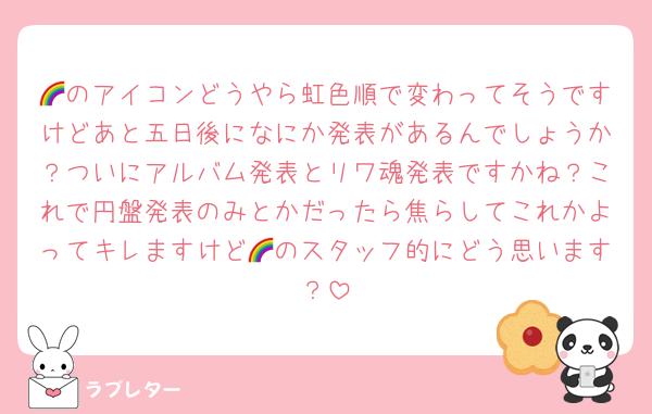🌈のアイコンどうやら虹色順で変わってそうですけどあと五日後になにか発表があるんでしょうか？ついにアルバム発表とリワ魂発表ですかね？これで円盤発表のみとかだったら焦らしてこれかよってキレますけど🌈のスタッフ的にどう思います？