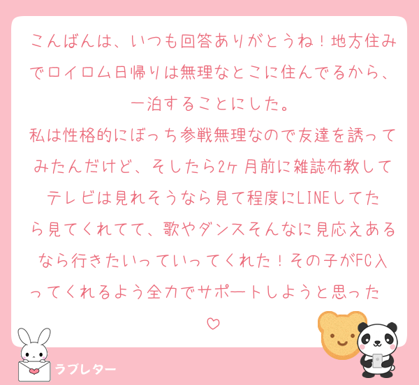 こんばんは、いつも回答ありがとうね！地方住みでロイロム日帰りは無理なとこに住んでるから、一泊することにした。
私は性格的にぼっち参戦無理なので友達を誘ってみたんだけど、そしたら2ヶ月前に雑誌布教してテレビは見れそうなら見て程度にLINEしてたら見てくれてて、歌やダンスそんなに見応えあるなら行きたいっていってくれた！その子がFC入ってくれるよう全力でサポートしようと思った❤︎