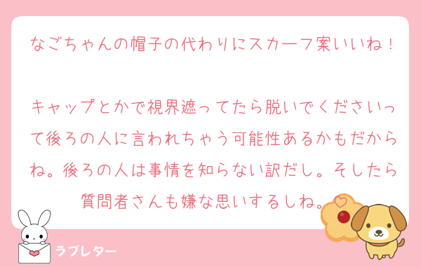 なごちゃんの帽子の代わりにスカーフ案いいね！
キャップとかで視界遮ってたら脱いでくださいって後ろの人に言われちゃう可能性あるかもだからね。後ろの人は事情を知らない訳だし。そしたら質問者さんも嫌な思いするしね。