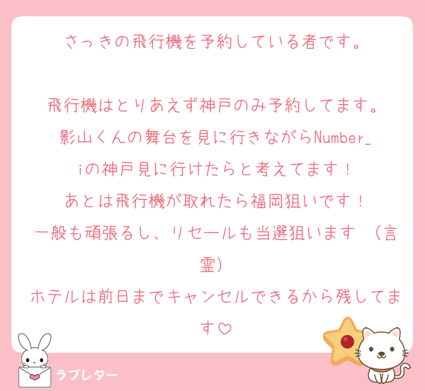さっきの飛行機を予約している者です。

飛行機はとりあえず神戸のみ予約してます。
影山くんの舞台を見に行きながらNumber_iの神戸見に行けたらと考えてます！
あとは飛行機が取れたら福岡狙いです！
一般も頑張るし、リセールも当選狙います♡（言霊）
ホテルは前日までキャンセルできるから残してます