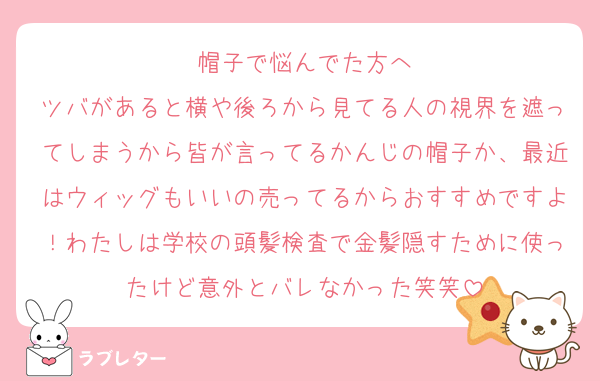 帽子で悩んでた方へ
ツバがあると横や後ろから見てる人の視界を遮ってしまうから皆が言ってるかんじの帽子か、最近はウィッグもいいの売ってるからおすすめですよ！わたしは学校の頭髪検査で金髪隠すために使ったけど意外とバレなかった笑笑