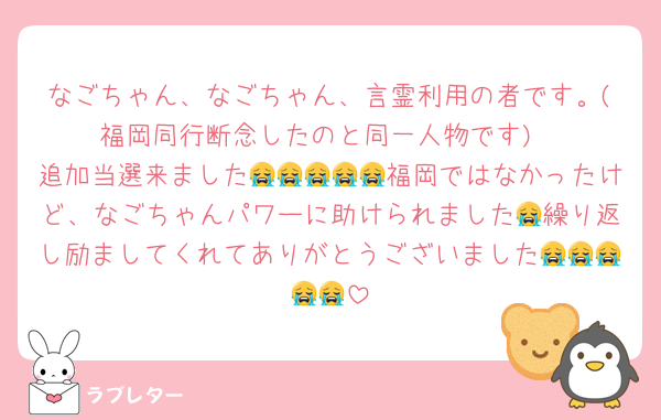 なごちゃん、なごちゃん、言霊利用の者です。(福岡同行断念したのと同一人物です)
追加当選来ました😭😭😭😭😭福岡ではなかったけど、なごちゃんパワーに助けられました😭繰り返し励ましてくれてありがとうございました😭😭😭😭😭