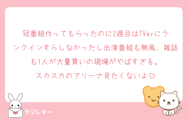 冠番組作ってもらったのに2週目はTVerにランクインすらしなかったし出演番組も無風、雑誌も1人が大量買いの現場がやばすぎる。
スカスカのアリーナ見たくないよ