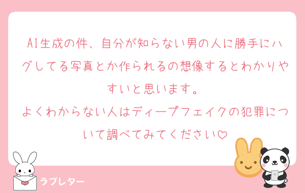 AI生成の件、自分が知らない男の人に勝手にハグしてる写真とか作られるの想像するとわかりやすいと思います。
よくわからない人はディープフェイクの犯罪について調べてみてください