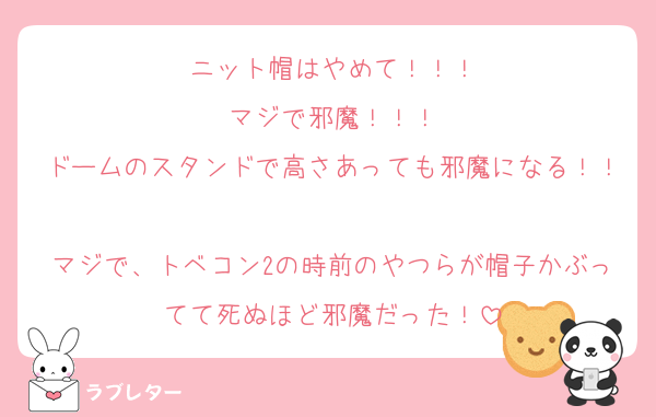 ニット帽はやめて！！！
マジで邪魔！！！
ドームのスタンドで高さあっても邪魔になる！！
マジで、トベコン2の時前のやつらが帽子かぶってて死ぬほど邪魔だった！