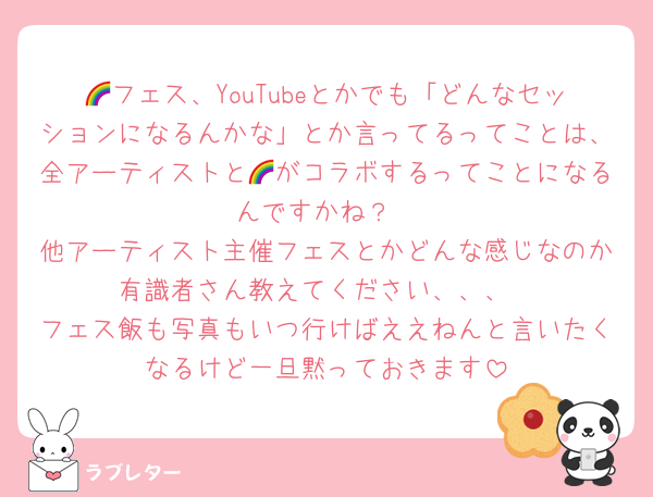 🌈フェス、YouTubeとかでも「どんなセッションになるんかな」とか言ってるってことは、全アーティストと🌈がコラボするってことになるんですかね？
他アーティスト主催フェスとかどんな感じなのか有識者さん教えてください、、、
フェス飯も写真もいつ行けばええねんと言いたくなるけど一旦黙っておきます