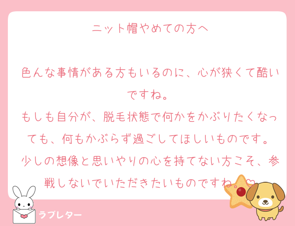 ニット帽やめての方へ

色んな事情がある方もいるのに、心が狭くて酷いですね。
もしも自分が、脱毛状態で何かをかぶりたくなっても、何もかぶらず過ごしてほしいものです。
少しの想像と思いやりの心を持てない方こそ、参戦しないでいただきたいものですね。