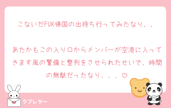 こないだFUK帰国の出待ち行ってみたなり，，
あたかもこの入り口からメンバーが空港に入ってきます風の警備と整列をさせられたせいで、時間の無駄だったなり、、、