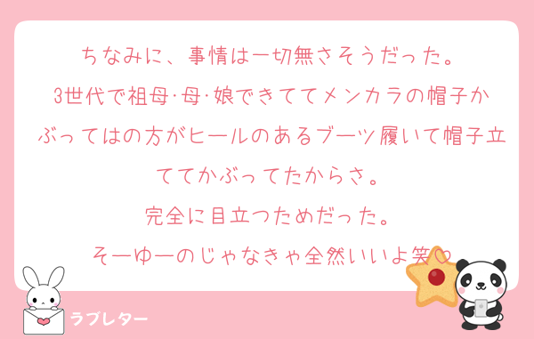 ちなみに、事情は一切無さそうだった。
3世代で祖母･母･娘できててメンカラの帽子かぶってはの方がヒールのあるブーツ履いて帽子立ててかぶってたからさ。
完全に目立つためだった。
そーゆーのじゃなきゃ全然いいよ笑
