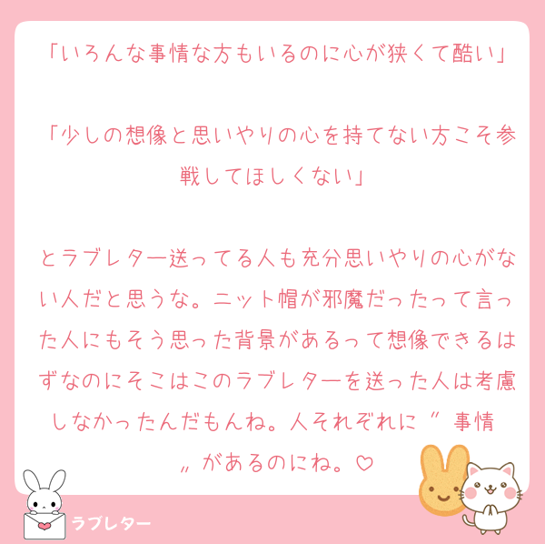 「いろんな事情な方もいるのに心が狭くて酷い」
「少しの想像と思いやりの心を持てない方こそ参戦してほしくない」

とラブレター送ってる人も充分思いやりの心がない人だと思うな。ニット帽が邪魔だったって言った人にもそう思った背景があるって想像できるはずなのにそこはこのラブレターを送った人は考慮しなかったんだもんね。人それぞれに〝 事情 〟があるのにね。