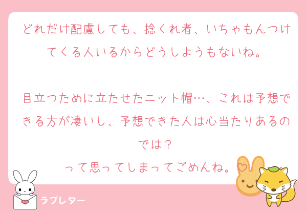 どれだけ配慮しても、捻くれ者、いちゃもんつけてくる人いるからどうしようもないね。

目立つために立たせたニット帽…、これは予想できる方が凄いし、予想できた人は心当たりあるのでは？
って思ってしまってごめんね。