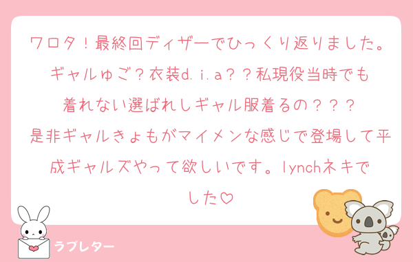 ワロタ！最終回ディザーでひっくり返りました。ギャルゅご？衣装d.i.a？？私現役当時でも着れない選ばれしギャル服着るの？？？
是非ギャルきょもがマイメンな感じで登場して平成ギャルズやって欲しいです。lynchネキでした