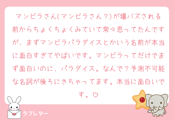 マンビラさん(マンビラさん？)が爆バズされる前からちょくちょくみていて常々思ってたんですが、まずマンビラパラダイスとかいう名前が本当に面白すぎてやばいです。マンビラってだけでまず面白いのに、パラダイス。なんで？予測不可能な名詞が後ろにきちゃってます。本当に面白いです。