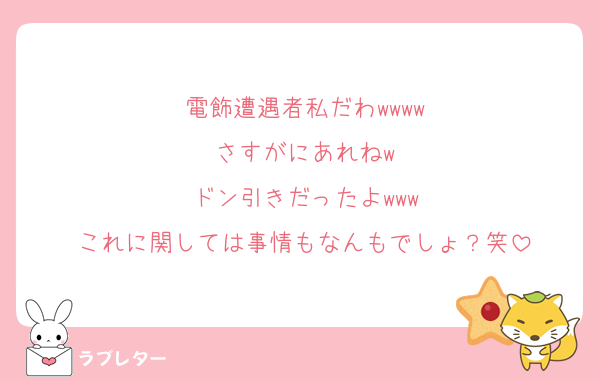 電飾遭遇者私だわwwww
さすがにあれねw
ドン引きだったよwww
これに関しては事情もなんもでしょ？笑