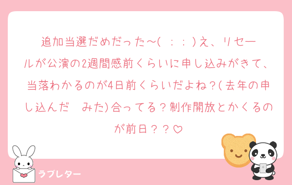 追加当選だめだった～( ; ; )え、リセールが公演の2週間感前くらいに申し込みがきて、当落わかるのが4日前くらいだよね？(去年の申し込んだ✉みた)合ってる？制作開放とかくるのが前日？？