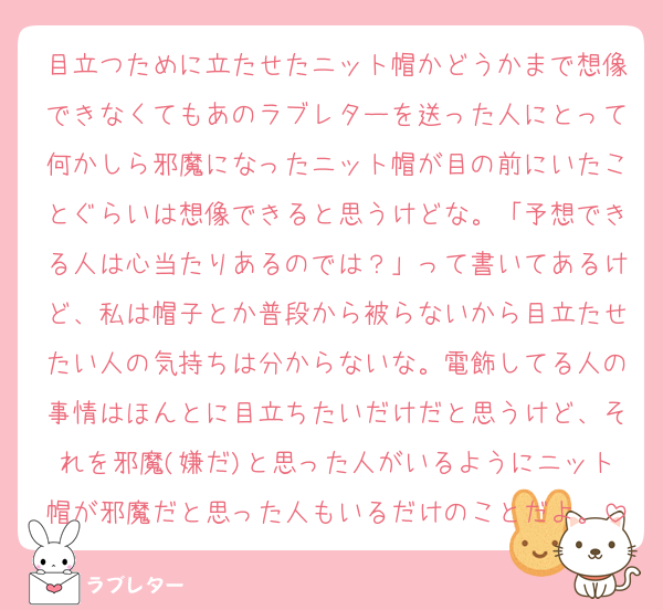 目立つために立たせたニット帽かどうかまで想像できなくてもあのラブレターを送った人にとって何かしら邪魔になったニット帽が目の前にいたことぐらいは想像できると思うけどな。「予想できる人は心当たりあるのでは？」って書いてあるけど、私は帽子とか普段から被らないから目立たせたい人の気持ちは分からないな。電飾してる人の事情はほんとに目立ちたいだけだと思うけど、それを邪魔(嫌だ)と思った人がいるようにニット帽が邪魔だと思った人もいるだけのことだよ。