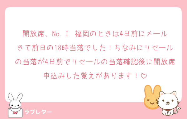 開放席、No.Ⅰ 福岡のときは4日前にメールきて前日の18時当落でした！ちなみにリセールの当落が4日前でリセールの当落確認後に開放席申込みした覚えがあります！