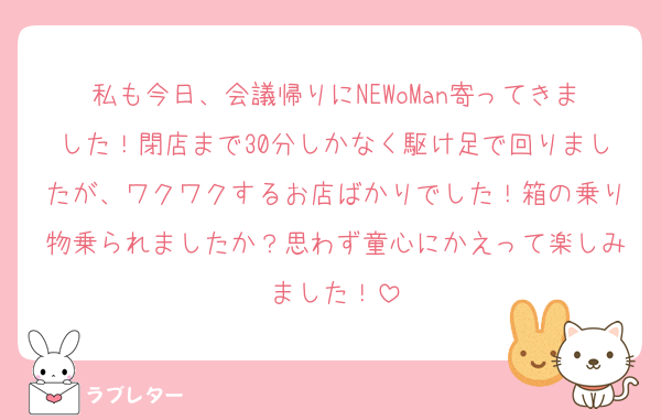 私も今日、会議帰りにNEWoMan寄ってきました！閉店まで30分しかなく駆け足で回りましたが、ワクワクするお店ばかりでした！箱の乗り物乗られましたか？思わず童心にかえって楽しみました！