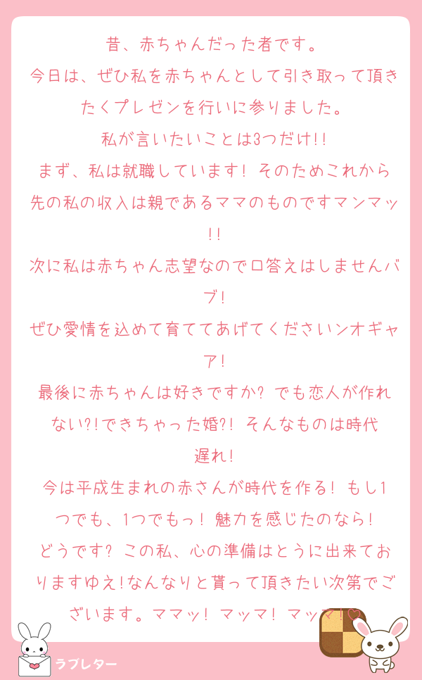 昔、赤ちゃんだった者です。
今日は、ぜひ私を赤ちゃんとして引き取って頂きたくプレゼンを行いに参りました。
私が言いたいことは3つだけ!!
まず、私は就職しています! そのためこれから先の私の収入は親であるママのものですマンマッ!!
次に私は赤ちゃん志望なので口答えはしませんバブ!
ぜひ愛情を込めて育ててあげてくださいンオギャア!
最後に赤ちゃんは好きですか? でも恋人が作れない?!できちゃった婚?! そんなものは時代遅れ!
今は平成生まれの赤さんが時代を作る! もし1つでも、1つでもっ! 魅力を感じたのなら!
どうです? この私、心の準備はとうに出来ておりますゆえ!なんなりと貰って頂きたい次第でございます。ママッ! マッマ! マッマ!