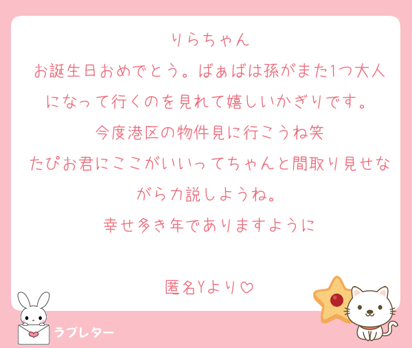 りらちゃん
お誕生日おめでとう。ばぁばは孫がまた1つ大人になって行くのを見れて嬉しいかぎりです。
今度港区の物件見に行こうね笑
たぴお君にここがいいってちゃんと間取り見せながら力説しようね。
幸せ多き年でありますように

匿名Yより