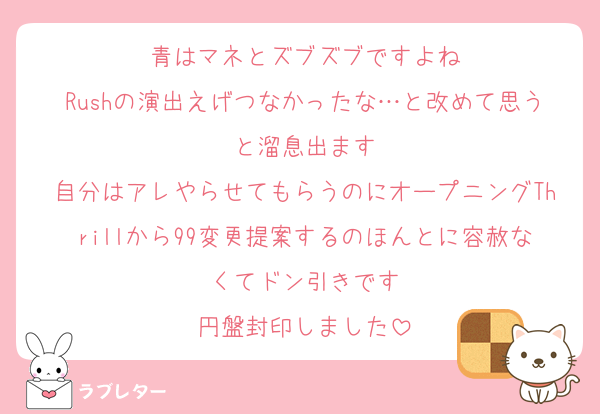 青はマネとズブズブですよね
Rushの演出えげつなかったな…と改めて思うと溜息出ます
自分はアレやらせてもらうのにオープニングThrillから99変更提案するのほんとに容赦なくてドン引きです
円盤封印しました