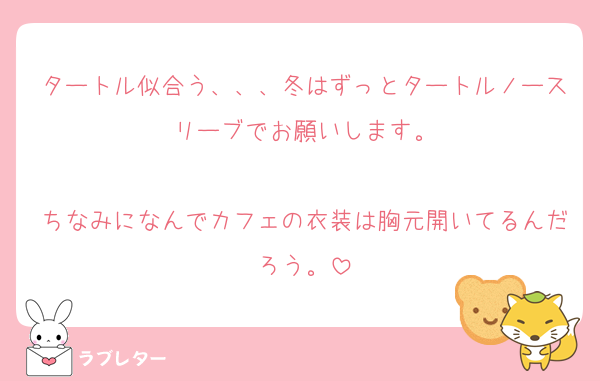 タートル似合う、、、冬はずっとタートルノースリーブでお願いします。

ちなみになんでカフェの衣装は胸元開いてるんだろう。