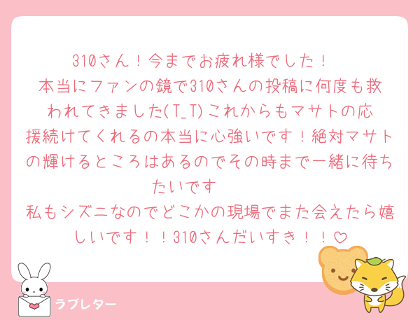 310さん！今までお疲れ様でした！
本当にファンの鏡で310さんの投稿に何度も救われてきました(T_T)これからもマサトの応援続けてくれるの本当に心強いです！絶対マサトの輝けるところはあるのでその時まで一緒に待ちたいです🫶🏻
私もシズニなのでどこかの現場でまた会えたら嬉しいです！！310さんだいすき！！