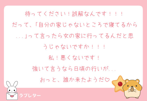待ってください！誤解なんです！！！
だって、｢自分の家じゃないところで寝てるから...｣って言ったら女の家に行ってるんだと思うじゃないですか！！！
私！悪くないです！
強いて言うなら日頃の行いが...
おっと、誰か来たようだ