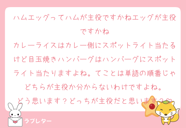 ハムエッグってハムが主役ですかねエッグが主役ですかね
カレーライスはカレー側にスポットライト当たるけど目玉焼きハンバーグはハンバーグにスポットライト当たりますよね。てことは単語の順番じゃどちらが主役か分からないわけですよね。
どう思います？どっちが主役だと思います？