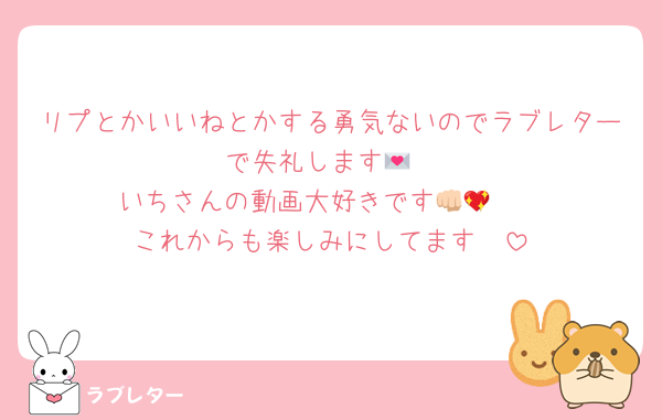 リプとかいいねとかする勇気ないのでラブレターで失礼します💌
いちさんの動画大好きです👊🏻💖
これからも楽しみにしてます🥰