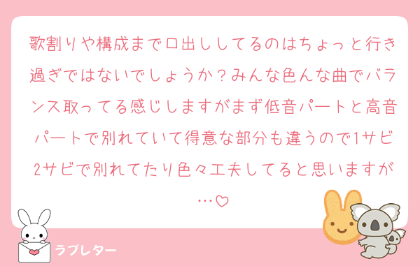 歌割りや構成まで口出ししてるのはちょっと行き過ぎではないでしょうか？みんな色んな曲でバランス取ってる感じしますがまず低音パートと高音パートで別れていて得意な部分も違うので1サビ2サビで別れてたり色々工夫してると思いますが…