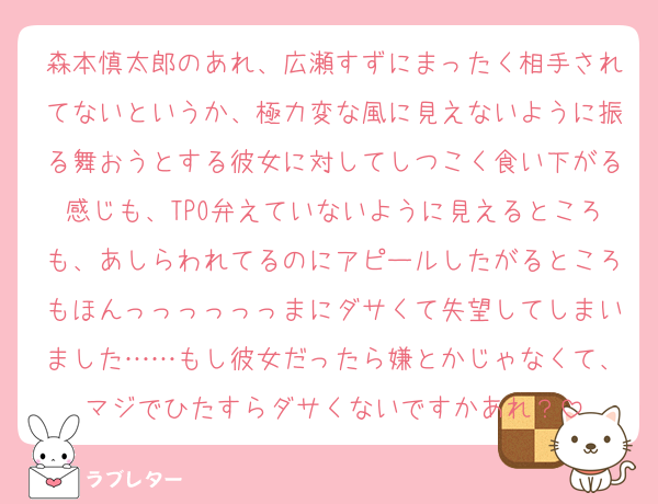 森本慎太郎のあれ、広瀬すずにまったく相手されてないというか、極力変な風に見えないように振る舞おうとする彼女に対してしつこく食い下がる感じも、TPO弁えていないように見えるところも、あしらわれてるのにアピールしたがるところもほんっっっっっっまにダサくて失望してしまいました……もし彼女だったら嫌とかじゃなくて、マジでひたすらダサくないですかあれ？