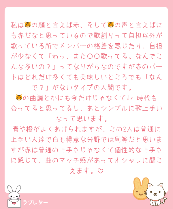 私は🐯の顔と言えば赤、そして🐯の声と言えばにも赤だなと思っているので歌割りって自担以外が歌っている所でメンバーの格差を感じたり、自担が少なくて「わっ、また〇〇歌ってる。なんでこんな多いの？」ってなりがちなのですが赤のパートはどれだけ多くても美味しいところでも「なんで？」がないタイプの人間です。
🐯の曲調とかにも今だけじゃなくてJr.時代も合ってると思ってるし、あとシンプルに歌上手いなって思います。
青や橙がよくあげられますが、この2人は普通に上手い人達で白も得意な分野では同等だと思いますが赤は普通の上手さじゃなくて個性的な上手さに感じて、曲のマッチ感があってオシャレに聞こえます。