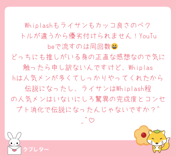 Whiplashもライサンもカッコ良さのベクトルが違うから優劣付けられません！YouTubeで流すのは同回数😆 
どっちにも推しがいる身の正直な感想なので気に触ったら申し訳ないんですけど、Whiplashは人気メンが多くてしっかりやってくれたから伝説になったし、ライサンはWhiplash程の人気メンはいないにしろ驚異の完成度とコンセプト消化で伝説になったんじゃないですか？︎^_^