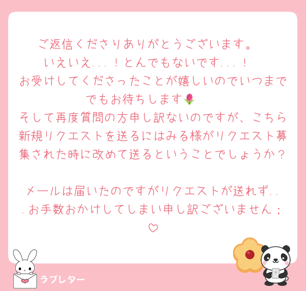 ご返信くださりありがとうございます。
いえいえ...！とんでもないです...！
お受けしてくださったことが嬉しいのでいつまででもお待ちします🌷🤍
そして再度質問の方申し訳ないのですが、こちら新規リクエストを送るにはみる様がリクエスト募集された時に改めて送るということでしょうか？
メールは届いたのですがリクエストが送れず...お手数おかけしてしまい申し訳ございません；