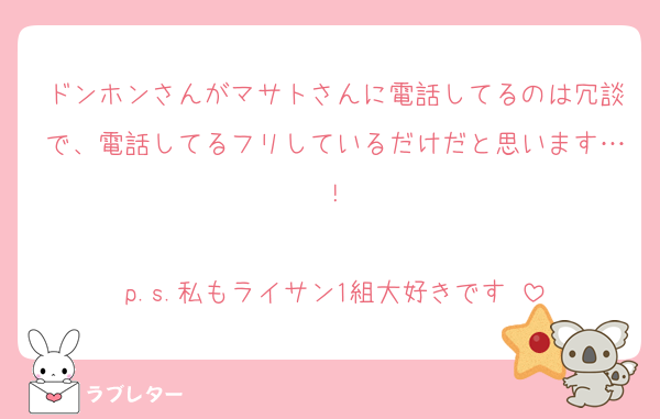 ドンホンさんがマサトさんに電話してるのは冗談で、電話してるフリしているだけだと思います…！

p.s.私もライサン1組大好きです♡