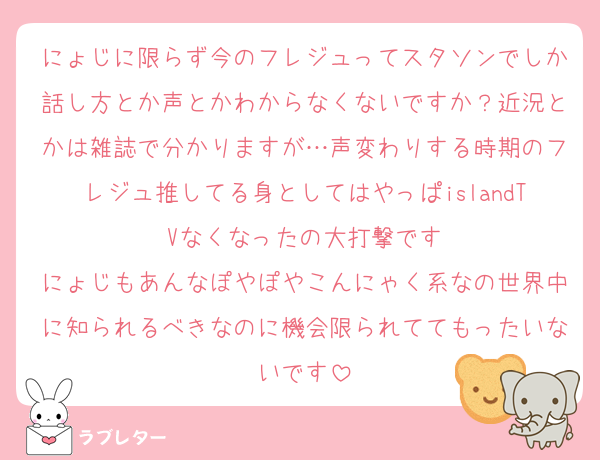 にょじに限らず今のフレジュってスタソンでしか話し方とか声とかわからなくないですか？近況とかは雑誌で分かりますが…声変わりする時期のフレジュ推してる身としてはやっぱislandTVなくなったの大打撃です
にょじもあんなぽやぽやこんにゃく系なの世界中に知られるべきなのに機会限られててもったいないです