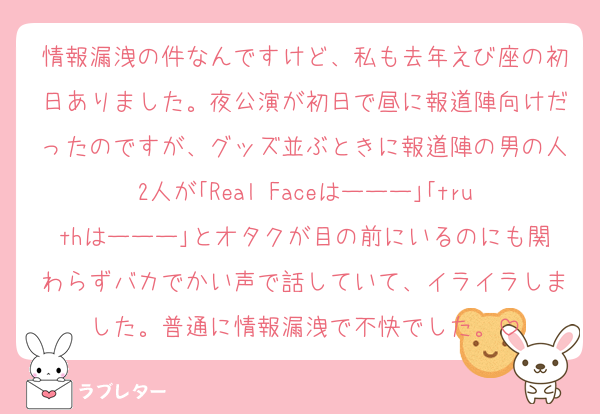 情報漏洩の件なんですけど、私も去年えび座の初日ありました。夜公演が初日で昼に報道陣向けだったのですが、グッズ並ぶときに報道陣の男の人2人が｢Real Faceはーーー｣｢truthはーーー｣とオタクが目の前にいるのにも関わらずバカでかい声で話していて、イライラしました。普通に情報漏洩で不快でした。