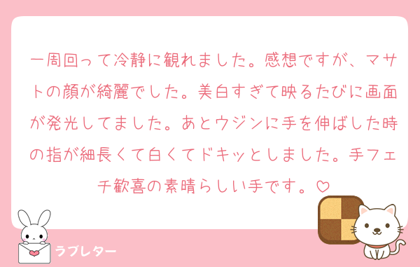一周回って冷静に観れました。感想ですが、マサトの顔が綺麗でした。美白すぎて映るたびに画面が発光してました。あとウジンに手を伸ばした時の指が細長くて白くてドキッとしました。手フェチ歓喜の素晴らしい手です。