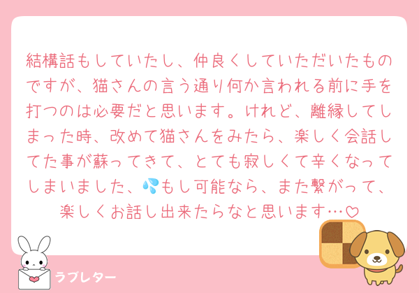 結構話もしていたし、仲良くしていただいたものですが、猫さんの言う通り何か言われる前に手を打つのは必要だと思います。けれど、離縁してしまった時、改めて猫さんをみたら、楽しく会話してた事が蘇ってきて、とても寂しくて辛くなってしまいました、💦もし可能なら、また繋がって、楽しくお話し出来たらなと思います…