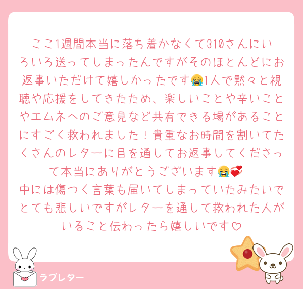 ここ1週間本当に落ち着かなくて310さんにいろいろ送ってしまったんですがそのほとんどにお返事いただけて嬉しかったです😭1人で黙々と視聴や応援をしてきたため、楽しいことや辛いことやエムネへのご意見など共有できる場があることにすごく救われました！貴重なお時間を割いてたくさんのレターに目を通してお返事してくださって本当にありがとうございます😭💞
中には傷つく言葉も届いてしまっていたみたいでとても悲しいですがレターを通して救われた人がいること伝わったら嬉しいです