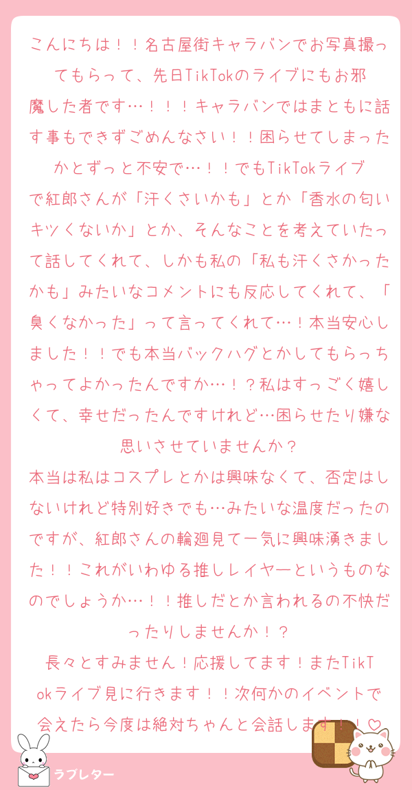 こんにちは！！名古屋街キャラバンでお写真撮ってもらって、先日TikTokのライブにもお邪魔した者です…！！！キャラバンではまともに話す事もできずごめんなさい！！困らせてしまったかとずっと不安で…！！でもTikTokライブで紅郎さんが「汗くさいかも」とか「香水の匂いキツくないか」とか、そんなことを考えていたって話してくれて、しかも私の「私も汗くさかったかも」みたいなコメントにも反応してくれて、「臭くなかった」って言ってくれて…！本当安心しました！！でも本当バックハグとかしてもらっちゃってよかったんですか…！？私はすっごく嬉しくて、幸せだったんですけれど…困らせたり嫌な思いさせていませんか？
本当は私はコスプレとかは興味なくて、否定はしないけれど特別好きでも…みたいな温度だったのですが、紅郎さんの輪廻見て一気に興味湧きました！！これがいわゆる推しレイヤーというものなのでしょうか…！！推しだとか言われるの不快だったりしませんか！？
長々とすみません！応援してます！またTikTokライブ見に行きます！！次何かのイベントで会えたら今度は絶対ちゃんと会話します！！